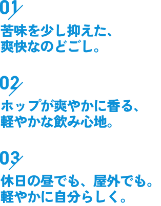 01苦味を少し抑えた、爽快なのどごし。02ホップが爽やかに香る、軽やかな飲み心地。03休日の昼でも、屋外でも。軽やかに自分らしく。