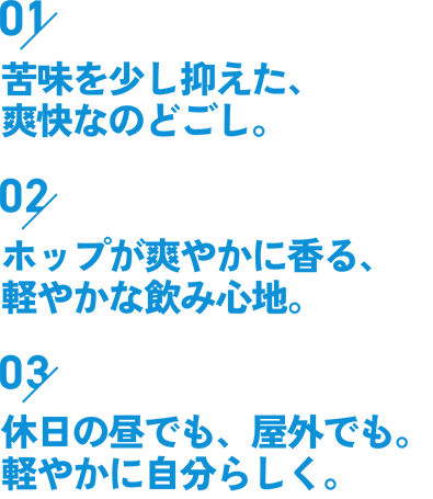 01苦味を少し抑えた、爽快なのどごし。02ホップが爽やかに香る、軽やかな飲み心地。03休日の昼でも、屋外でも。軽やかに自分らしく。